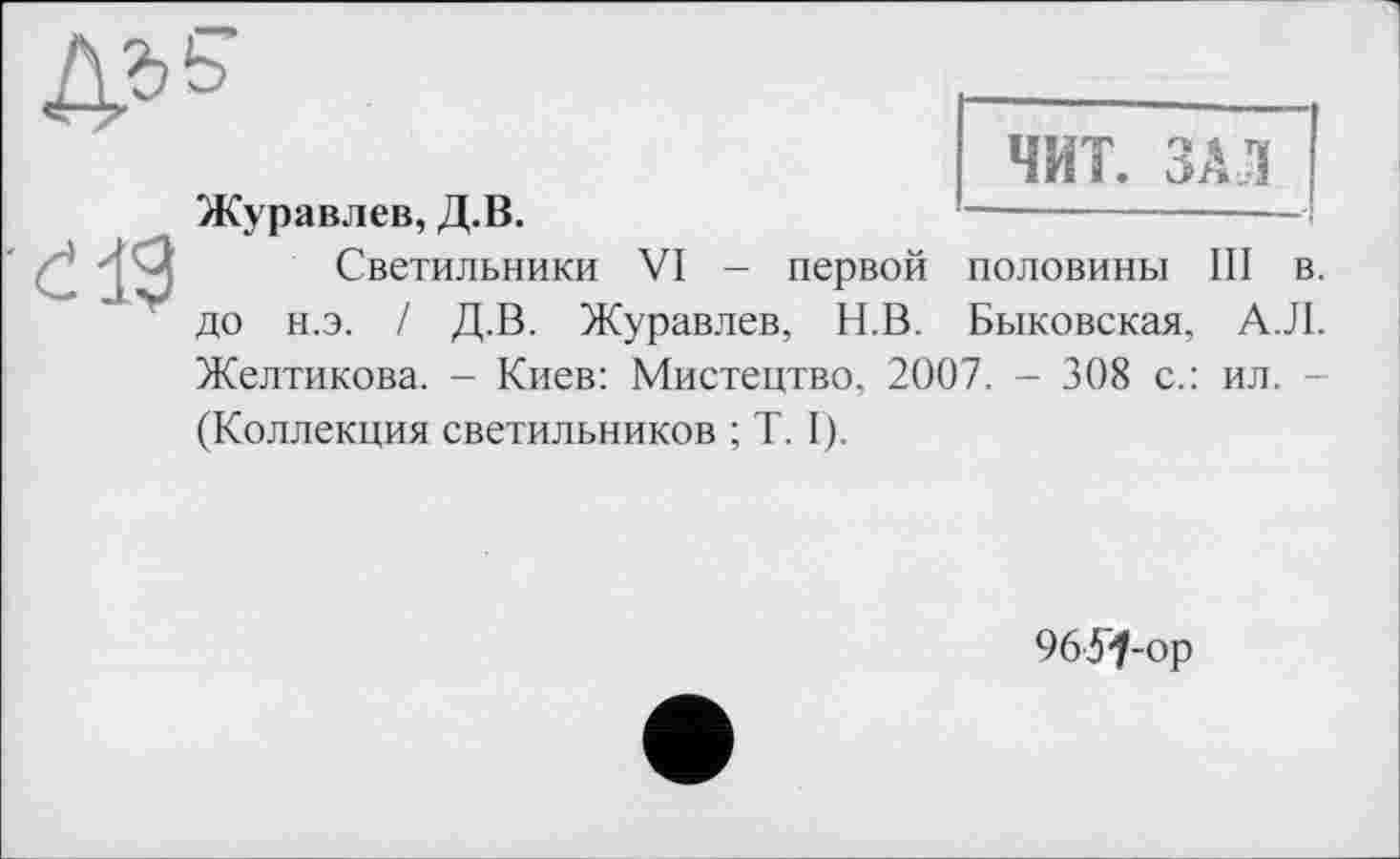 ﻿

Журавлев, Д.В.
Светильники VI - первой до н.э. / Д.В. Журавлев, Н.В.
ЧИТ. ЗАЛ
ПОЛОВИНЫ III в.
Быковская, АЛ.
Желтикова. - Киев: Мистецтво, 2007. - 308 с.: ил. -
(Коллекция светильников ; Т. Г).
96У^-ор